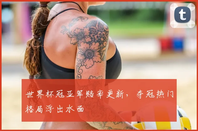 世界杯冠亚军赔率更新，夺冠热门格局浮出水面