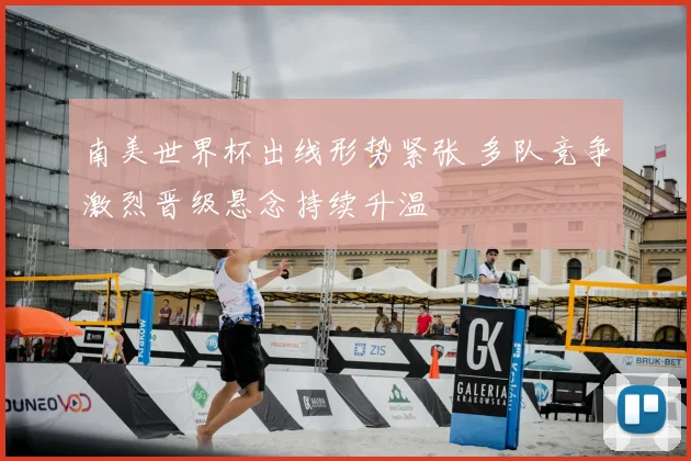 南美世界杯出线形势紧张 多队竞争激烈晋级悬念持续升温