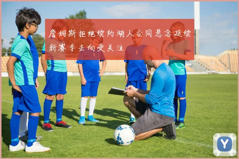 詹姆斯拒绝续约湖人合同悬念延续新赛季去向受关注
