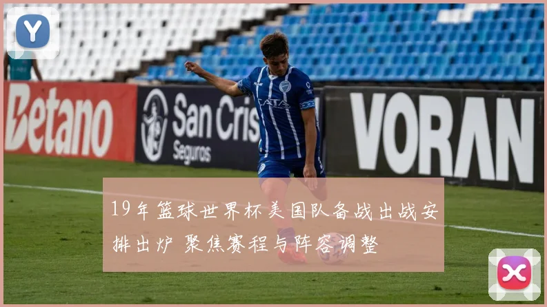 19年篮球世界杯美国队备战出战安排出炉 聚焦赛程与阵容调整