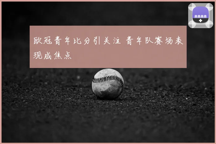 欧冠青年比分引关注 青年队赛场表现成焦点