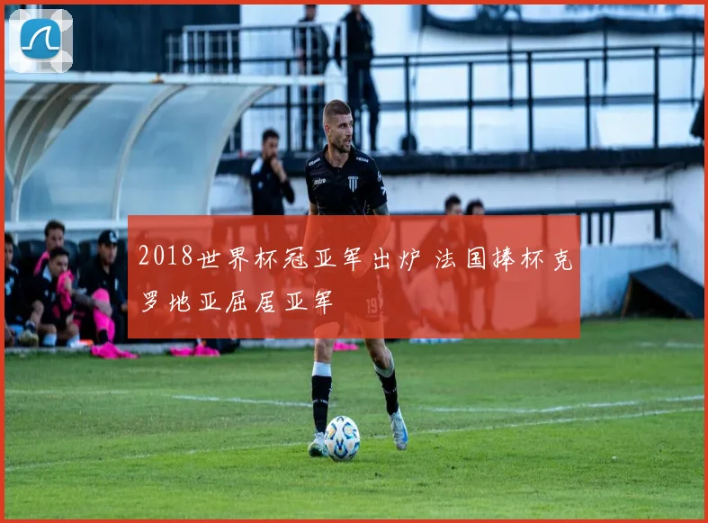 2018世界杯冠亚军出炉 法国捧杯克罗地亚屈居亚军