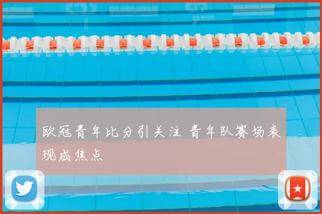 欧冠青年比分引关注 青年队赛场表现成焦点