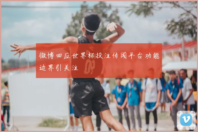 微博回应世界杯投注传闻平台功能边界引关注